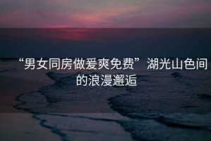 “男女同房做爰爽免費(fèi)”湖光山色間的浪漫邂逅