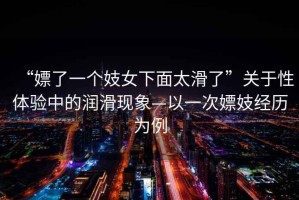 “嫖了一個(gè)妓女下面太滑了”關(guān)于性體驗(yàn)中的潤滑現(xiàn)象—以一次嫖妓經(jīng)歷為例