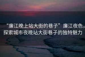 “廉江晚上站大街的巷子”廉江夜色，探索城市夜晚站大街巷子的獨特魅力