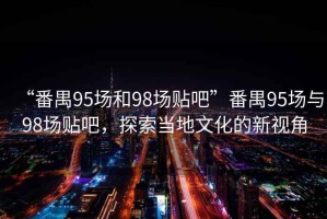 “番禺95場和98場貼吧”番禺95場與98場貼吧，探索當(dāng)?shù)匚幕男乱暯? title=