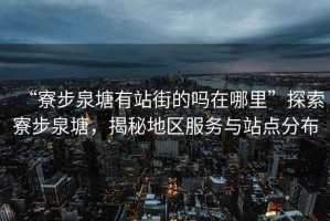 “寮步泉塘有站街的嗎在哪里”探索寮步泉塘，揭秘地區(qū)服務(wù)與站點分布