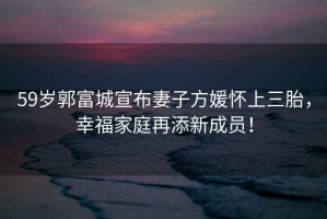 59歲郭富城宣布妻子方媛懷上三胎，幸福家庭再添新成員！
