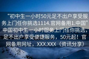 “初中生一小時50元足不出戶享受服務(wù)上門任你挑選1114.官網(wǎng)備用1.中國”中國初中生一小時服務(wù)上門任你挑選，足不出戶享受便捷服務(wù)，50元起！官網(wǎng)備用網(wǎng)址，XXX.XXX（資訊分享）