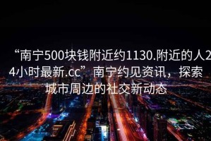 “南寧500塊錢附近約1130.附近的人24小時最新.cc”南寧約見資訊，探索城市周邊的社交新動態(tài)