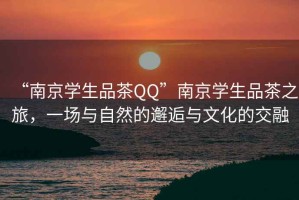 “南京學(xué)生品茶QQ”南京學(xué)生品茶之旅，一場與自然的邂逅與文化的交融
