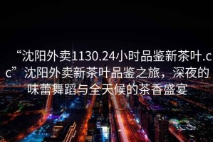 “沈陽外賣1130.24小時(shí)品鑒新茶葉.cc”沈陽外賣新茶葉品鑒之旅，深夜的味蕾舞蹈與全天候的茶香盛宴