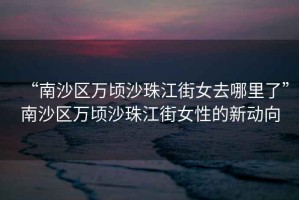 “南沙區(qū)萬頃沙珠江街女去哪里了”南沙區(qū)萬頃沙珠江街女性的新動向