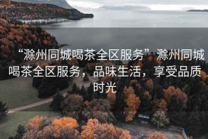 “滁州同城喝茶全區(qū)服務”滁州同城喝茶全區(qū)服務，品味生活，享受品質(zhì)時光
