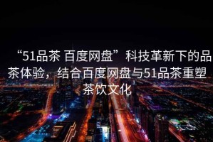“51品茶 百度網(wǎng)盤”科技革新下的品茶體驗，結(jié)合百度網(wǎng)盤與51品茶重塑茶飲文化
