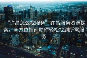 “許昌怎么找服務(wù)”許昌服務(wù)資源探索，全方位指南助你輕松找到所需服務(wù)