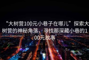 “大樹營100元小巷子在哪兒”探索大樹營的神秘角落，尋找那深藏小巷的100元故事