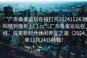 “廣東桑拿論壇在線打開20241124.隨叫隨到服務上門.cc”廣東桑拿論壇在線，探索新時代休閑養(yǎng)生之道（2024年11月24日特輯）