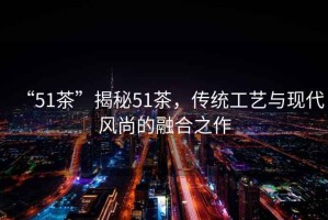 “51茶”揭秘51茶，傳統(tǒng)工藝與現(xiàn)代風尚的融合之作