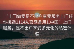 “上門做愛足不出戶享受服務(wù)上門任你挑選1114A.官網(wǎng)備用1.中國”上門服務(wù)，足不出戶享受多元化的私密體驗(yàn)