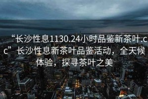“長沙性息1130.24小時品鑒新茶葉.cc”長沙性息新茶葉品鑒活動，全天候體驗，探尋茶葉之美