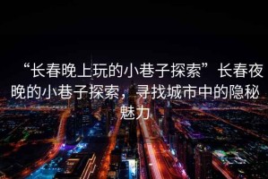 “長春晚上玩的小巷子探索”長春夜晚的小巷子探索，尋找城市中的隱秘魅力