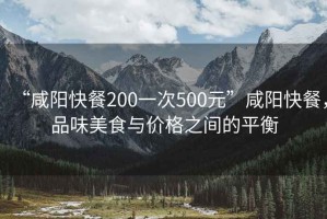 “咸陽(yáng)快餐200一次500元”咸陽(yáng)快餐，品味美食與價(jià)格之間的平衡
