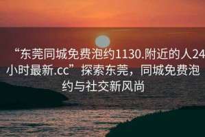 “東莞同城免費泡約1130.附近的人24小時最新.cc”探索東莞，同城免費泡約與社交新風尚
