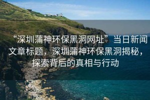 “深圳蒲神環(huán)保黑洞網(wǎng)址”當(dāng)日新聞文章標(biāo)題，深圳蒲神環(huán)保黑洞揭秘，探索背后的真相與行動(dòng)