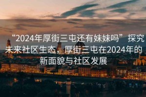 “2024年厚街三屯還有妹妹嗎”探究未來社區(qū)生態(tài)，厚街三屯在2024年的新面貌與社區(qū)發(fā)展