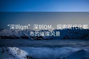 “深圳qm”深圳QM，探索現(xiàn)代化都市的璀璨風(fēng)景