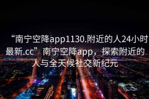 “南寧空降app1130.附近的人24小時(shí)最新.cc”南寧空降app，探索附近的人與全天候社交新紀(jì)元