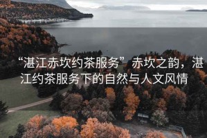 “湛江赤坎約茶服務(wù)”赤坎之韻，湛江約茶服務(wù)下的自然與人文風(fēng)情