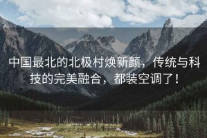 中國(guó)最北的北極村煥新顏，傳統(tǒng)與科技的完美融合，都裝空調(diào)了！
