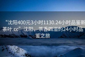 “沈陽400元3小時1130.24小時品鑒新茶葉.cc”沈陽，茶香四溢的24小時品鑒之旅