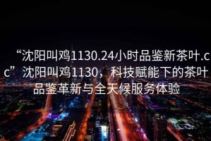 “沈陽(yáng)叫雞1130.24小時(shí)品鑒新茶葉.cc”沈陽(yáng)叫雞1130，科技賦能下的茶葉品鑒革新與全天候服務(wù)體驗(yàn)