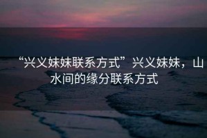 “興義妹妹聯(lián)系方式”興義妹妹，山水間的緣分聯(lián)系方式