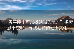 “恩平晚上可以找站街的地方”探索恩平夜晚，尋找獨(dú)特的站街文化