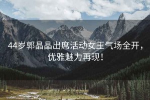 44歲郭晶晶出席活動女王氣場全開，優(yōu)雅魅力再現(xiàn)！