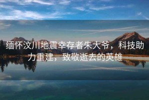 緬懷汶川地震幸存者朱大爺，科技助力重建，致敬逝去的英雄