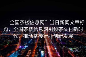 “全國茶樓信息網(wǎng)”當(dāng)日新聞文章標(biāo)題，全國茶樓信息網(wǎng)引領(lǐng)茶文化新時代，推動茶樓行業(yè)創(chuàng)新發(fā)展