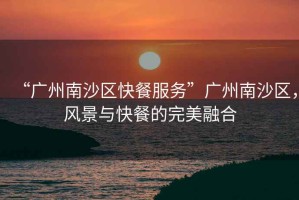 “廣州南沙區(qū)快餐服務(wù)”廣州南沙區(qū)，風(fēng)景與快餐的完美融合