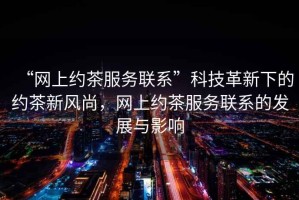 “網(wǎng)上約茶服務(wù)聯(lián)系”科技革新下的約茶新風(fēng)尚，網(wǎng)上約茶服務(wù)聯(lián)系的發(fā)展與影響