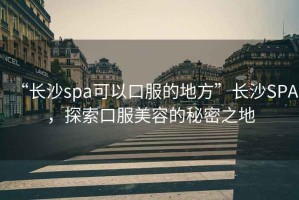“長(zhǎng)沙spa可以口服的地方”長(zhǎng)沙SPA，探索口服美容的秘密之地