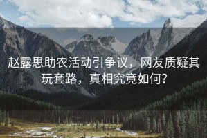 趙露思助農(nóng)活動引爭議，網(wǎng)友質(zhì)疑其玩套路，真相究竟如何？