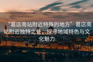 “葛店南站附近特殊的地方”葛店南站附近獨(dú)特之處，探尋地域特色與文化魅力