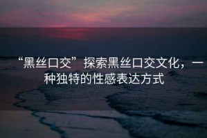 “黑絲口交”探索黑絲口交文化，一種獨(dú)特的性感表達(dá)方式