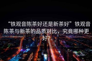 “鐵觀音陳茶好還是新茶好”鐵觀音陳茶與新茶的品質(zhì)對比，究竟哪種更好？