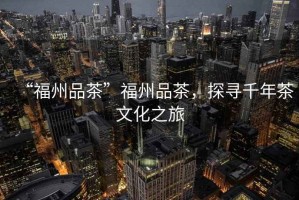 “福州品茶”福州品茶，探尋千年茶文化之旅