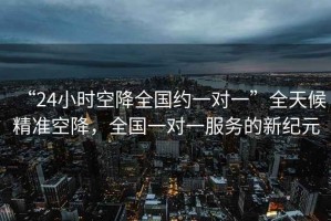 “24小時(shí)空降全國(guó)約一對(duì)一”全天候精準(zhǔn)空降，全國(guó)一對(duì)一服務(wù)的新紀(jì)元
