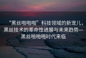“黑絲啪啪啪”科技領(lǐng)域的新寵兒，黑絲技術(shù)的革命性進(jìn)展與未來(lái)趨勢(shì)—黑絲啪啪啪時(shí)代來(lái)臨
