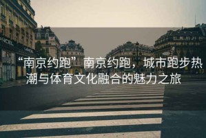 “南京約跑”南京約跑，城市跑步熱潮與體育文化融合的魅力之旅