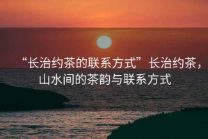 “長治約茶的聯(lián)系方式”長治約茶，山水間的茶韻與聯(lián)系方式