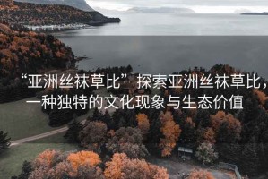 “亞洲絲襪草比”探索亞洲絲襪草比，一種獨特的文化現(xiàn)象與生態(tài)價值