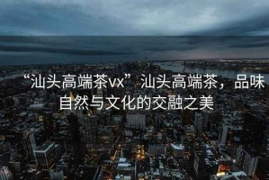 “汕頭高端茶vx”汕頭高端茶，品味自然與文化的交融之美