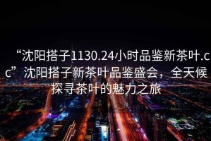 “沈陽搭子1130.24小時品鑒新茶葉.cc”沈陽搭子新茶葉品鑒盛會，全天候探尋茶葉的魅力之旅